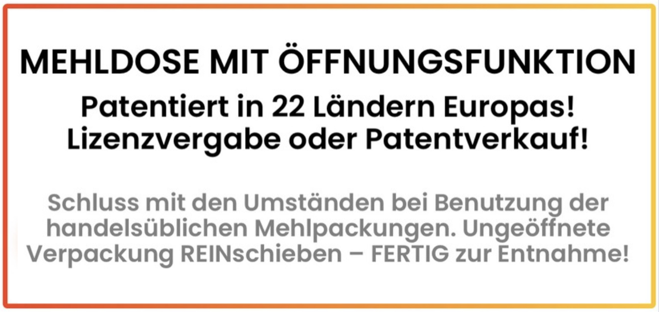 ZUSAMMENFASSUNG DER WEBSITE:   MEHLDOSE MIT ÖFFNUNGSFUNKTION! Weltneuheit mit Patentschutz auf den spezifischen Öffnungs-Mechanismus. Ungeöffnete Mehlpackung in die Dose seitlich REINschieben - schon ist das Mehl FERTIG zur dosierten und sauberen Entnahme! ...   Schluss mit den Umständen bei Benutzung der handelsüblichen Mehlpackungen. Kein Auf- und Zufalten der Papierpackungen mehr. Keine Verschmutzungen. Kein Umfüllen in andere Behältnisse mehr nötig zur komfortablen Nutzung, Entleerung und Lagerung von Mehl, das in den üblichen 1KG-Papierpackungen gekauft wird. Einfach die ungeöffnete Packung seitlich in die Dose einschieben. Sie wird dabei von einer patentierten Schneidenanordnung automatisch und zuverläsig in geeigneter Weise geöffnet und kann ohne weitere Vorbereitungen sofort über den Dosierschnabel durch Ausschütten dosiert geleert werden. ...   Patentiert in 22 Ländern Europas! Ein Lizenzvergabe oder Patentverkauf wird seitens der privaten Erfinderin angestrebt! Gesucht sind Hersteller oder Neugründer die eine solche Dose auf den Markt bringen. ...   Eine sehr günstige Herstellung dieses geschützten Produktes ist möglich, beispielsweise aus Kunststoff, für vermutlich weniger als 2 Euro bei Massenproduktion. Denkbarer Endkunden Verkaufspreis ab etwa 5 bis 8 Euro! Auch hochpreisige Varianten aus Edelstahl sind denkbar. ...   Umfrage ergab ein Problembewusstsein bei etwa 80% der Verbraucher, sie kennen das Problem und nehmen es als solches wahr. Kaufabsicht besteht bei bis zu über 70% der Verbraucher, abhängig vom Preis. Bei 8 Euro noch fast jeder zweite Verbraucher mit Kaufabsicht. Auch bei zweistelligen Europreisen noch immer bis zu 40% Kaufabsicht - und dies auf einem gigantischen Massenmarkt, da die Mehrzahl aller Haushalte solche Mehlpackungen verwendet. Daher extrem hohes Umsatzpotential Aus dieser Erfindung kann eine ganz neue Produktkategorie werden. Funktionierende Dosen dieser Art sind nur mit der im Patent geschützten Schneidenanordnung möglich. Es wink dem / den Hersteller(n) also ein Monopol bis zum Ende der Patentlaufzeit im August 2037!
